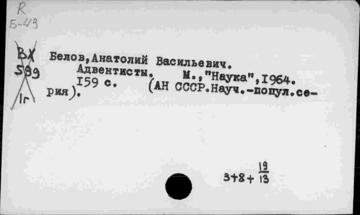 ﻿я
Б-^
ЪХ Белов,Анатолий Васильевич.
мл Адвентисты. М.»"Наука",1964.
Дэ 159 с* (АН СССР.Науч.-попул.се
/г\ РИЯ>
11
В+8+ 13